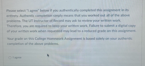 Please select "I agree" below if you authentically completed this assignment in its 
entirety. Authentic completion simply means that you worked out all of the above 
problems. The UT Instructor of Record may ask to review your written work. 
Therefore, you are required to keep your written work. Failure to submit a digital copy 
of your written work when requested may lead to a reduced grade on this assignment. 
Your grade on this College Homework Assignment is based solely on your authentic 
completion of the above problems. 
I agree