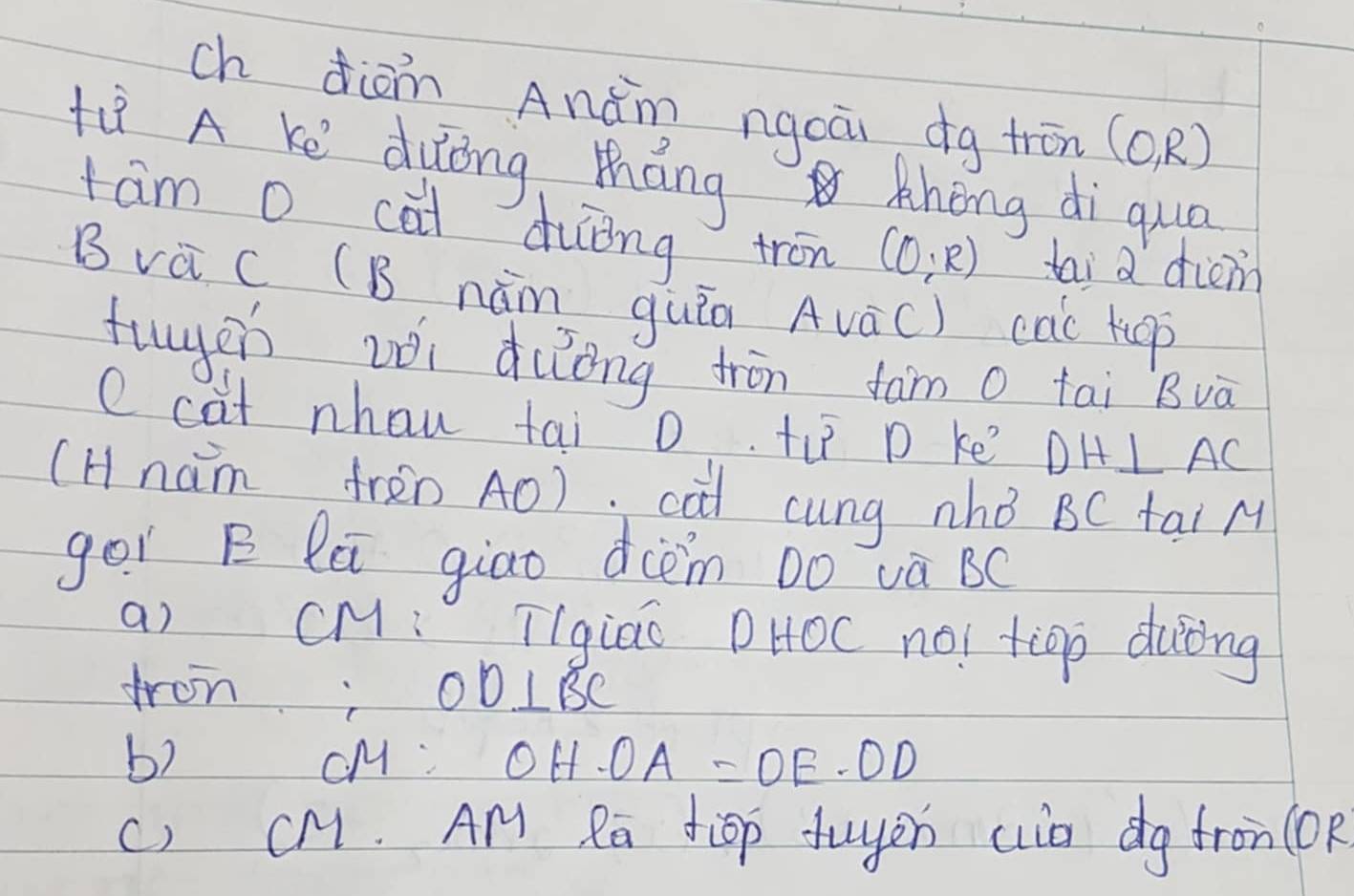 ch diàn Anǎn ngoāi dg trōn (0,R)
Hiǐ A Ke duōng Máng khong di qua 
tam o cai duǒng tron (0;R) tai a driem 
B vè C CB nǎm quin AvaC ) cac kuop 
tuyen zèi duong trīn fam o tai Bvà 
e cat nhau tai 0 ti p ke DH⊥ AC
(Hnam frèn A0). cài cung nhǒ BC tai M 
gor B lú giao dcèm Do và BC
a) CM : [Igiao DHOC no! tip duòng 
fron; OD⊥ BC
b) cM OH· OA=OE· OD
() CM. AM Ra tiop fuyen aia dg fron (Op