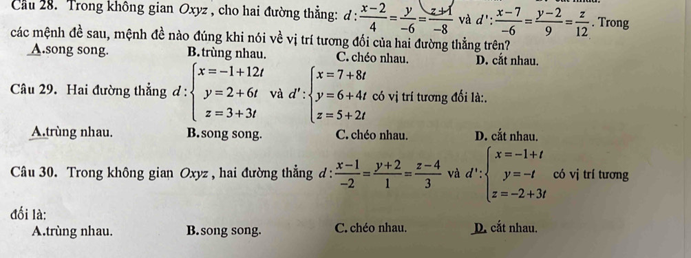 Cầu 28. Trong không gian Oxyz , cho hai đường thẳng: d :  (x-2)/4 = y/-6 = (z+1)/-8  và . d':  (x-7)/-6 = (y-2)/9 = z/12 . Trong
các mệnh đề sau, mệnh đề nào đúng khi nói về vị trí tương đối của hai đường thẳng trên?
_A.song song. B. trùng nhau. C. chéo nhau. D. cắt nhau.
Câu 29. Hai đường thẳng đ : d:beginarrayl x=-1+12t y=2+6t z=3+3tendarray. □ và d':beginarrayl x=7+8t y=6+4t z=5+2tendarray. có vị trí tương đối là:.
A.trùng nhau. B.song song. C. chéo nhau. D. cắt nhau.
Câu 30. Trong không gian Oxyz , hai đường thẳng đ :  (x-1)/-2 = (y+2)/1 = (z-4)/3  và d∵ beginarrayl x=-1+t y=-t z=-2+3tendarray. có vj trí tương
đối là:
A.trùng nhau. B. song song. C. chéo nhau. D. cắt nhau.