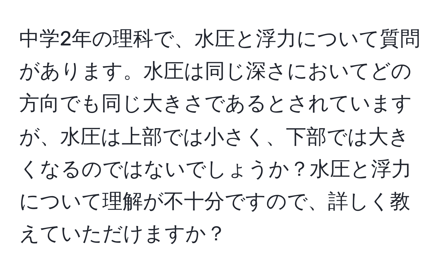 中学2年の理科で、水圧と浮力について質問があります。水圧は同じ深さにおいてどの方向でも同じ大きさであるとされていますが、水圧は上部では小さく、下部では大きくなるのではないでしょうか？水圧と浮力について理解が不十分ですので、詳しく教えていただけますか？