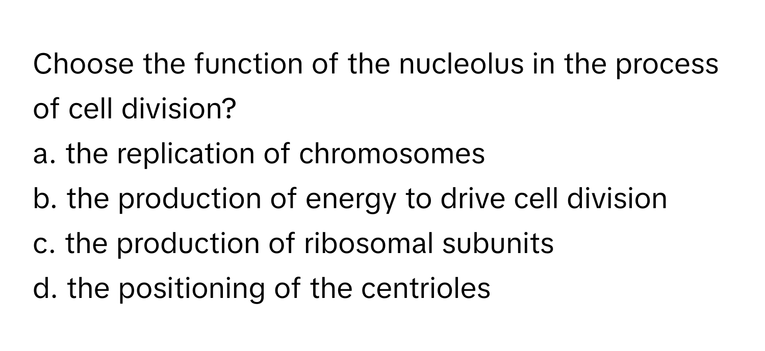 Choose the function of the nucleolus in the process of cell division?

a. the replication of chromosomes
b. the production of energy to drive cell division
c. the production of ribosomal subunits
d. the positioning of the centrioles