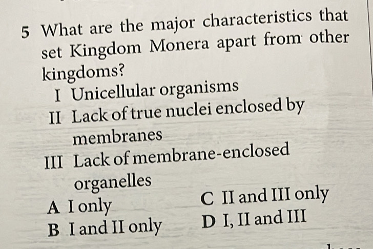 What are the major characteristics that
set Kingdom Monera apart from other
kingdoms?
I Unicellular organisms
II Lack of true nuclei enclosed by
membranes
III Lack of membrane-enclosed
organelles
A I only C II and III only
B I and II only D I, II and III