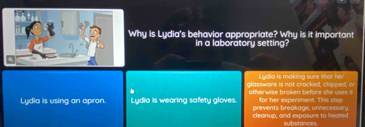 Why is Lydia's behavior appropriate? Why is it important 
in a laboratory setting? 
Lydia is making sure that her 
glassware is not cracked, chipped, or 
otherwise broken before she uses it 
Lydia is using an apron. Lydia is wearing safety gloves. for her experiment. This step 
prevents breakage, unnecessary 
cleanup, and exposure to heated 
substances.