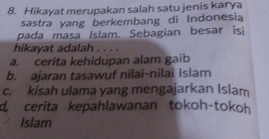 Hikayat merupakan salah satu jenis karya
sastra yang berkembang di Indonesia
pada masa Islam. Sebagian besar isi
hikayat adalah . . . .
a. cerita kehidupan alam gaib
b. ajaran tasawuf nilai-nilai Islam
c. kisah ulama yang mengajarkan Islam
d. cerita kepahlawanan tokoh-tokoh
Islam