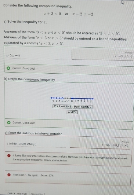 Consider the following compound inequality.
x+3<0</tex> or x-2≥ -2
a) Solve the inequality for x. 
Answers of the form 3 and x<5° should be entered as " 3 . 
Answers of the form x<3</tex> or x>5° should be entered as a list of inequalities, 
separated by a comma '' x<3</tex>, x>5''.
x . x>=0 Previmw
x , z≥ 0
Correct. Good Job! 
b) Graph the compound inequality.
-6 -5 -4 -3 -2 -1 0 1 2 3 4 5 6
Point solidity 1 Point solidity2 
And/Or 
Correct, Good Job! 
c) Enter the solution in interval notation. 
Preview
(- infinity -3)U(0, infinity )
(-∈fty ,-3)∪ (0,∈fty )
it looks like your interval has the correct values. However, you have not correctly included/excluded 
the appropriate endpoints. Check your notation. 
That's not it. Try again Score: 67%
CHēCK ANSWER Altemot à of 3