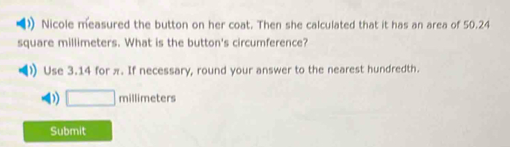 Nicole measured the button on her coat. Then she calculated that it has an area of 50.24
square millimeters. What is the button's circumference?
Use 3.14 for π. If necessary, round your answer to the nearest hundredth.
D) □ millimeters
Submit