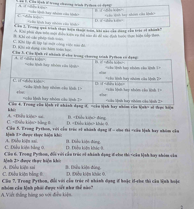 Câu 1, 
i nào cần dùng
A. Khi phải dựa trên một điều kiện cụ thể nào đó đề xác định bước thực hiện tiếp theo.
B. Khi có các phép tính toán.
C. Khi lặp đi lặp lại một công việc nào đó.
D. Khi sử dụng các hàm toán học.
Câu 3. Câu lệnh r
h dạng if, sẽ thực hiện
khi:
A. sai. B. đúng.
C. bằng 0. D. khác 0.
Câu 5. Trong Python, với cấu trúc rẽ nhánh dạng if - else thì được thực hiện khi:
A. Điều kiện sai. B. Điều kiện đúng.
C. Điều kiện bằng 0. D. Điều kiện khác 0.
Câu 6. Trong Python, đối với cấu trúc rẽ nhánh dạng if-else thì được thực hiện khi:
A. Điều kiện sai B. Điều kiện đúng.
C. Điều kiện bằng 0. D. Điều kiện khác 0.
Câu 7. Trong Python, đối với cấu trúc rẽ nhánh dạng if hoặc if-else thì câu lệnh hoặc
nhóm câu lệnh phải được viết như thế nào?
A.Viết thẳng hàng so với điều kiện.
2