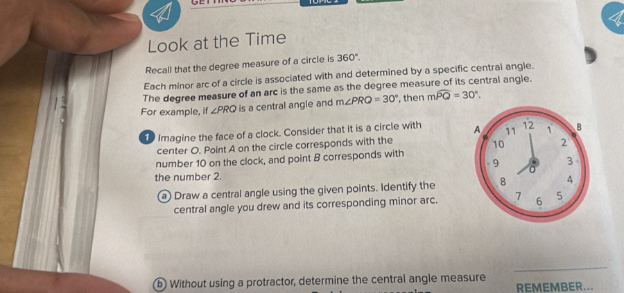 Look at the Time 
Recall that the degree measure of a circle is 360°. 
Each minor arc of a circle is associated with and determined by a specific central angle. 
The degree measure of an arc is the same as the degree measure of its central angle. 
For example, if ∠ PRQ is a central angle and m∠ PRQ=30° , then mwidehat PQ=30°. 
1 Imagine the face of a clock. Consider that it is a circle with 
center O. Point A on the circle corresponds with the 
number 10 on the clock, and point B corresponds with 
the number 2. 
a) Draw a central angle using the given points. Identify the 
central angle you drew and its corresponding minor arc. 
_ 
b Without using a protractor, determine the central angle measure 
REMEMBER...