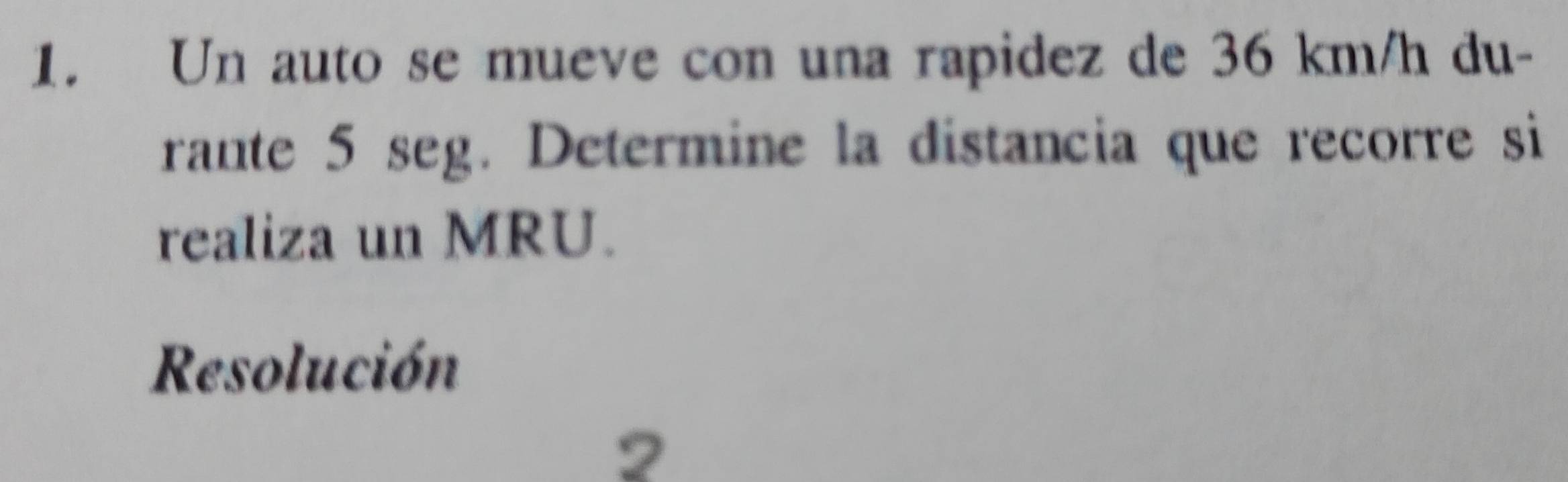 Un auto se mueve con una rapidez de 36 km/h du- 
rante 5 seg. Determine la distancia que recorre si 
realiza un MRU. 
Resolución 
2