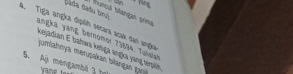 dàn u yang 
pada dadu biru 
muncul blan an prima 
4. Tiga angka dipilih secara acak dari angka 
angka yang bernomor 73694. Tulisla 
kejadian E bahwa ketiga angka yang terpilih 
jumlahnya merupakan bilangan gan 
5. Aji mengambil 3 h 
vang t