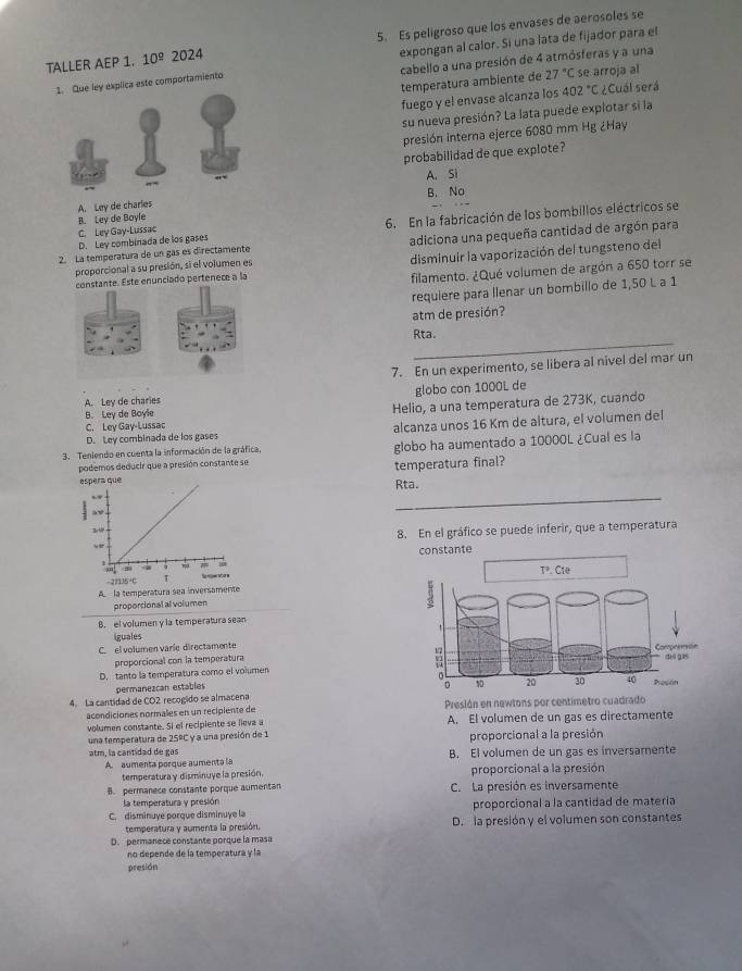 TALLER AEP 1. 10^(_ circ) 2024 5. Es peligroso que los envases de aerosoles se
cabello a una presión de 4 atmósferas y a una
ley explica este comportamiento expongan al calor. Si una lata de fijador para el
temperatura ambiente de 27°C se arroja al
fuego y el envase alcanza los 402° C ¿Cuál será
su nueva presión? La lata puede explotar si la
presión interna ejerce 6080 mm Hg ¿Hay
probabilidad de que explote?
A. Si
B. No
A. Ley de charles
C. Ley Gay-Lussac 6. En la fabricación de los bombillos eléctricos se
B. Ley de Boyle
D. Ley combinada de los gases
2. La temperatura de un gas es directamente adiciona una pequeña cantidad de argón para
constante. Este enunciado pertenece a la disminuir la vaporización del tungsteno del
proporcional a su presión, si el volumen es
filamento. ¿Qué volumen de argón a 650 torr se
requiere para llenar un bombillo de 1,50 L a 1
atm de presión?
_
Rta.
7. En un experimento, se libera al nivel del mar un
A. Ley de charies globo con 1000L de
B. Ley de Boyle Helio, a una temperatura de 273K, cuando
D. Ley combinada de los gases alcanza unos 16 Km de altura, el volumen del
C. Ley Gay-Lussac
3. Teniendo en cuenta la información de la gráfica, globo ha aumentado a 10000L ¿Cual es la
podemos deducir que a presión constante se
temperatura final?
_
Rta.
8. En el gráfico se puede inferir, que a temperatura
constante
-21135+C
A la temperatura sea inversamente
proporcional al volumen
B. el volumen y la temperatura sean
iguales
C. el volumen varíe directamente
proporcional con la temperatura
D. tanto la temperatura como el volumen
permanezcan estables
4. La cantidad de CO2 recogido se almatena
acondiciones normales en un recipiente de Presión en newtons por centimetro cuadrado
volumen constante. Si el recipiente se lieva a A. El volumen de un gas es directamente
una temperatura de 25° y a una presión de 1 proporcional a la presión
atm, la cantidad de gas B. El volumen de un gas es inversamente
A. aumenta porque aumenta la
temperatura y disminuye la presión, proporcional a la presión
B. permanece constante porque aumentan C. La presión es inversamente
la temperatura y presión
C. disminuye porque disminuye la proporcional a la cantidad de matería
temperatura y aumenta la presión. D. la presión y el volumen son constantes
D. permanece constante porque la masa
no depende de la temperatura y la
presión