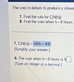 The cost in dollars to produce x shove 
7. Find the rule for C(N(h)). 
8. Find the cost when h=8 hours. 
7、 C(N(h))=440h+400
(Simplify your answer) 
8. The cost when h=8 hours is $□
(Type an integer or a decimal.)