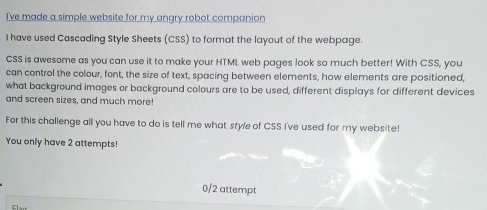 I've made a simple website for my angry robot companion 
I have used Cascading Style Sheets (CSS) to format the layout of the webpage. 
CSS is awesome as you can use it to make your HTML web pages look so much better! With CSS, you 
can control the colour, font, the size of text, spacing between elements, how elements are positioned, 
what background images or background colours are to be used, different displays for different devices 
and screen sizes, and much more! 
For this challenge all you have to do is tell me what style of CSS I've used for my website! 
You only have 2 attempts! 
0/2 attempt