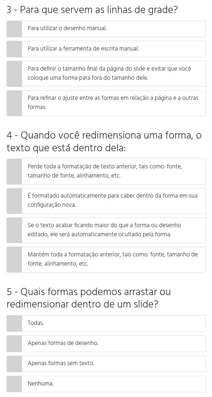 Para que servem as linhas de grade?
Para utilizar o desenho manual.
Para utilizar a ferramenta de escrita manual.
Para definir o tamanho final da página do slide e evitar que você
coloque uma forma para fora do tamanho dele.
Para refinar o ajuste entre as formas em relação a página e a outras
formas.
4 - Quando você redimensiona uma forma, o
texto que está dentro dela:
Perde toda a formatação de texto anterior, tais como: fonte,
tamanho de fonte, alinhamento, etc.
É formatado automaticamente para caber dentro da forma em sua
configuração nova.
Se o texto acabar ficando maior do que a forma ou desenho
editado, ele será automaticamente ocultado pela forma.
Mantém toda a formatação anterior, tais como: fonte, tamanho de
fonte, alinhamento, etc.
5 - Quais formas podemos arrastar ou
redimensionar dentro de um slide?
Todas.
Apenas formas de desenho.
Apenas formas sem texto.
Nenhuma.