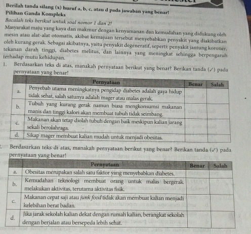 Berilah tanda silang (x) huruf a, b, c, atau d pada jawaban yang benar! 
Pilihan Ganda Kompleks 
Bacalah teks berikut untuk soal nomor 1 dan 2! 
Masyarakat maju yang kaya dan makmur dengan kenyamanan dan kemudahan yang didukung oleh 
mesin atau alat-alat otomatis, akibat kemajuan tersebut menyebabkan penyakit yang diakibatkan 
oleh kurang gerak. Sebagai akibatnya, yaitu penyakit degeneratif, seperti: penyakit jantung koroner, 
tekanan darah tinggi, diabetes melitus, dan lainnya yang meningkat sehingga berpengaruh 
terhadap mutu kehidupan. 
1. Berdasarkan teks di atas, manakah pernyataan berikut yang benar? Berikan tanda (√) pada 
pernyataan yang b 
Berdasarkan teks di atas, manakah pernyataan berikut yang benar? Berikan tanda (✓) pada