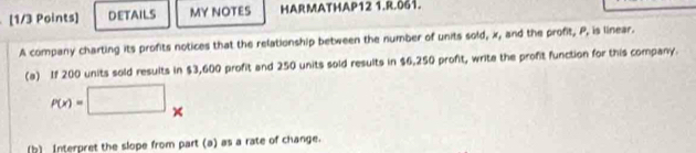 DETAILS MY NOTES HARMATHAP12 1.R.061. 
A company charting its profits notices that the relationship between the number of units sold, x, and the profit, P, is linear. 
(a) If 200 units sold results in $3,600 profit and 250 units sold results in $6,250 profit, write the profit function for this company.
P(x)=□ × 
(b) Interpret the slope from part (a) as a rate of change.