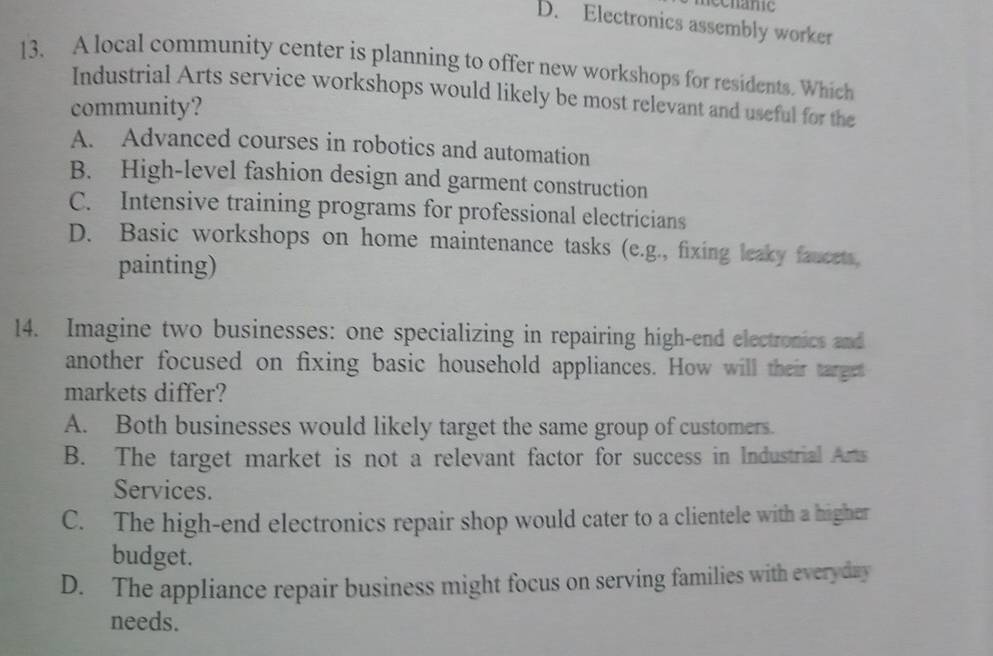 echanic
D. Electronics assembly worker
13. A local community center is planning to offer new workshops for residents. Which
Industrial Arts service workshops would likely be most relevant and useful for the
community?
A. Advanced courses in robotics and automation
B. High-level fashion design and garment construction
C. Intensive training programs for professional electricians
D. Basic workshops on home maintenance tasks (e.g., fixing leaky faucets,
painting)
14. Imagine two businesses: one specializing in repairing high-end electronics and
another focused on fixing basic household appliances. How will their target
markets differ?
A. Both businesses would likely target the same group of customers.
B. The target market is not a relevant factor for success in Industrial Arts
Services.
C. The high-end electronics repair shop would cater to a clientele with a higher
budget.
D. The appliance repair business might focus on serving families with everyday
needs.