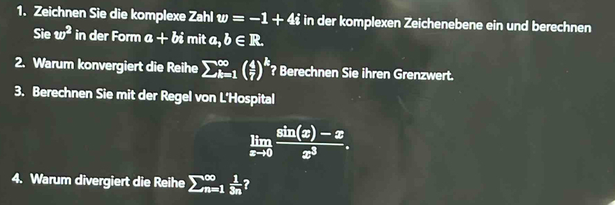 Zeichnen Sie die komplexe Zahl w=-1+4i in der komplexen Zeichenebene ein und berechnen 
Sie w^2in der Form a+bi mit a,b∈ R. 
2. Warum konvergiert die Reihe sumlimits  _(k=1)^(∈fty)( 4/7 )^k ? Berechnen Sie ihren Grenzwert. 
3. Berechnen Sie mit der Regel von L’Hospital
limlimits _xto 0 (sin (x)-x)/x^3 . 
4. Warum divergiert die Reihe sumlimits _(n=1)^(∈fty) 1/3n  ?