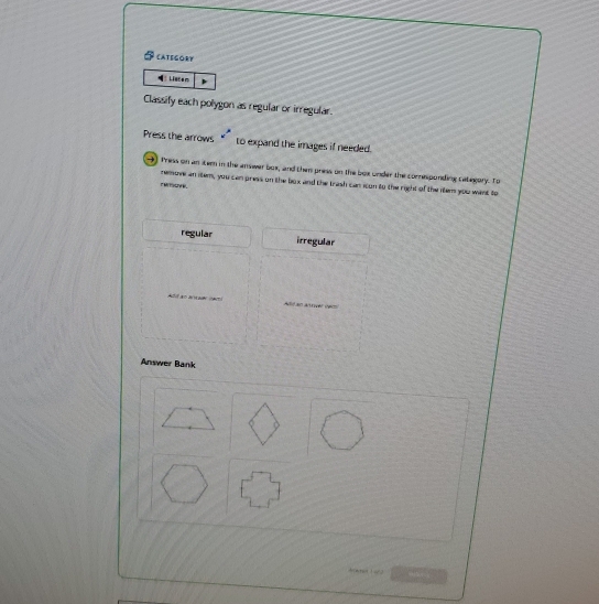 CATEGORY
Listem
Classify each polygon as regular or irregular.
Press the arrows to expand the images if needed.
9) Tress on an item in the answer box, and then press on the box under the comesponding cabegory. To
remove an item, you can press on the box and the trash can icon to the right of the item you want to
regular irregular
Answer Bank