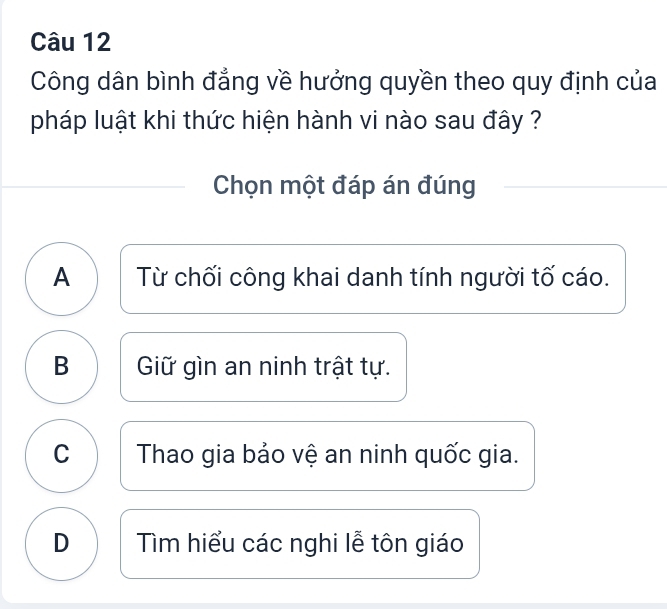 Công dân bình đẳng về hưởng quyền theo quy định của
pháp luật khi thức hiện hành vi nào sau đây ?
Chọn một đáp án đúng
A Từ chối công khai danh tính người tố cáo.
B Giữ gìn an ninh trật tự.
C Thao gia bảo vệ an ninh quốc gia.
D Tìm hiểu các nghi lễ tôn giáo