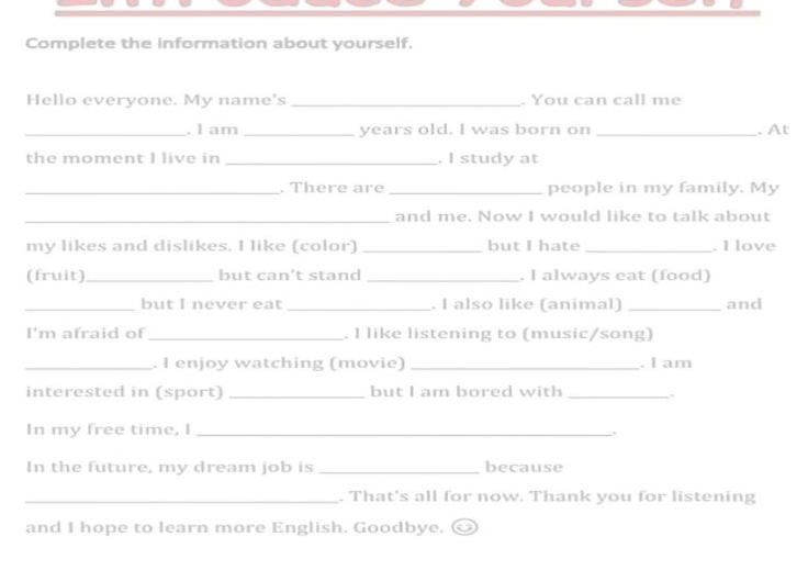 Complete the information about yourself. 
Hello everyone. My name's _. You can call me 
_. I am _years old. I was born on _. At 
the moment I live in _. I study at 
_. There are _people in my family. My 
_and me. Now I would like to talk about 
my likes and dislikes. I like (color) _but I hate_ . I love 
(fruit) _but can't stand _. I always eat (food) 
_but I never eat _. I also like (animal) _and 
I'm afraid of _. I like listening to (music/song) 
_. I enjoy watching (movie) _. I am 
interested in (sport) _but I am bored with_ 
In my free time, I_ 
In the future, my dream job is _because 
_. That's all for now. Thank you for listening 
and I hope to learn more English. Goodbye.