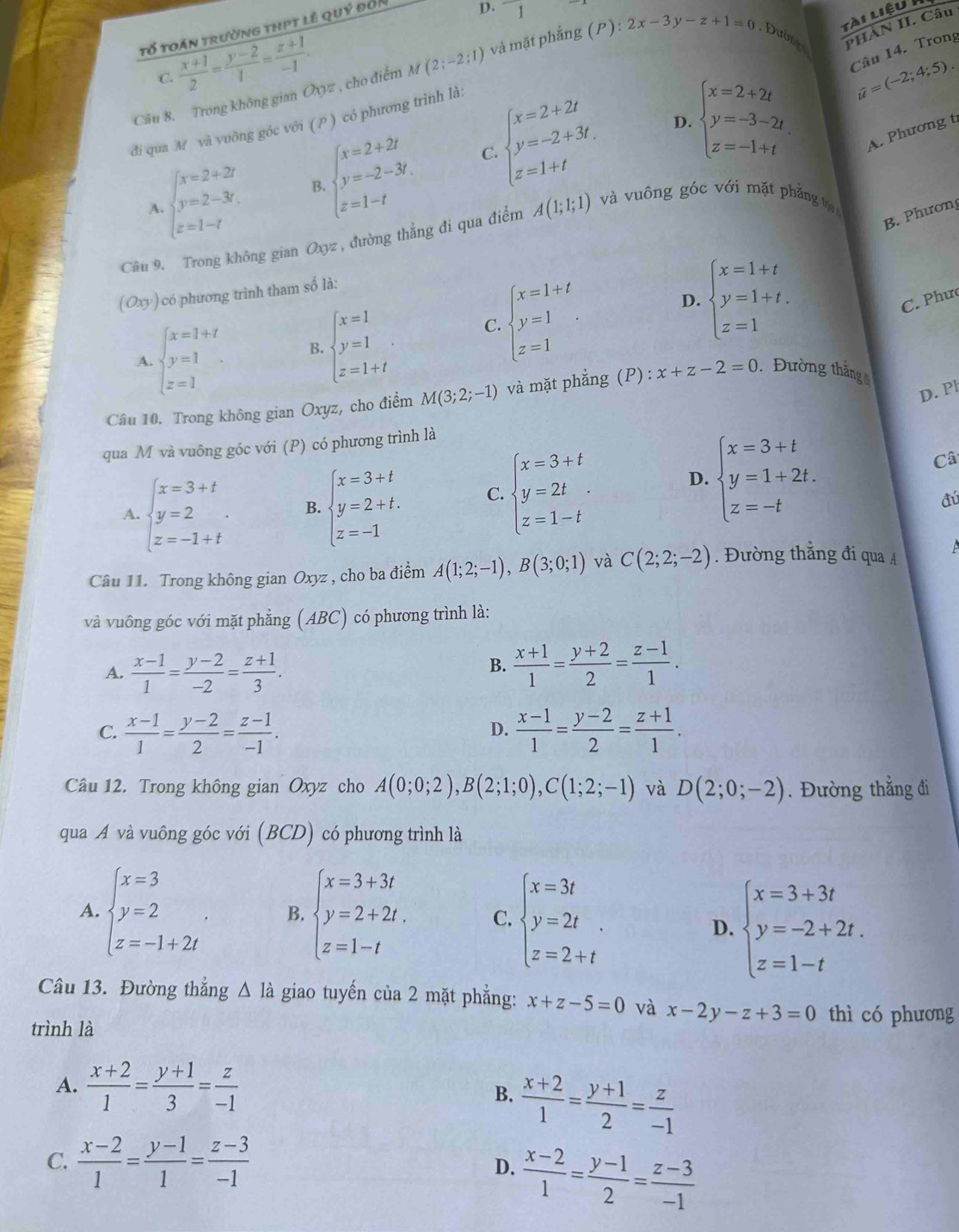 tổ toán trường thpt lê quý đối
D. 1
tài liệu
C.  (x+1)/2 = (y-2)/1 = (z+1)/-1 .
Câu 14. Trong
Câu 8. Trong không gian Oxyz , cho điểm M(2;-2;1) và mặt phẳng (P):2x-3y-z+1=0 Đường PHÀN II. Câu
đi qua M và vuông góc với ( P ) có phương trình là:
beginarrayl x=2+2r y=2-3r. z=1-tendarray. B. beginarrayl x=2+2t y=-2-3t. z=1-tendarray. C. beginarrayl x=2+2t y=-2+3t. z=1+tendarray. D. beginarrayl x=2+2t y=-3-2t. z=-1+tendarray. vector u=(-2;4;5).
A. Phương t
A.
B. Phương
Câu 9. Trong không gian Oxyz , đường thắng đi qua điểm A(1;1;1) và vuông góc với mặt phẳng tợạ 
(Oxy) có phương trình tham số là:
D.
A. beginarrayl x=1+t y=1 z=1endarray. B beginarrayl x=1 y=1 z=1+tendarray. . C. beginarrayl x=1+t y=1 z=1endarray. . beginarrayl x=1+t y=1+t. z=1endarray.
C. Phưc
D. Pl
Câu 10. Trong không gian Oxyz, cho điểm M(3;2;-1) và mặt phẳng (P) : x+z-2=0. Đường thắng
qua M và vuông góc với (P) có phương trình là
D.
A. beginarrayl x=3+t y=2 z=-1+tendarray. . B. beginarrayl x=3+t y=2+t. z=-1endarray. C. beginarrayl x=3+t y=2t z=1-tendarray. beginarrayl x=3+t y=1+2t. z=-tendarray.
Câ
đú
Câu 11. Trong không gian Oxyz , cho ba điểm A(1;2;-1),B(3;0;1) và C(2;2;-2). Đường thẳng đi qua A
và vuông góc với mặt phẳng (ABC) có phương trình là:
A.  (x-1)/1 = (y-2)/-2 = (z+1)/3 .
B.  (x+1)/1 = (y+2)/2 = (z-1)/1 .
C.  (x-1)/1 = (y-2)/2 = (z-1)/-1 .  (x-1)/1 = (y-2)/2 = (z+1)/1 .
D.
Câu 12. Trong không gian Oxyz cho A(0;0;2),B(2;1;0),C(1;2;-1) và D(2;0;-2). Đường thắng đi
qua A và vuông góc với (BCD) có phương trình là
A. beginarrayl x=3 y=2 z=-1+2iendarray. B. beginarrayl x=3+3t y=2+2t. z=1-tendarray. C. beginarrayl x=3t y=2t z=2+tendarray. .
D. beginarrayl x=3+3t y=-2+2t. z=1-tendarray.
Câu 13. Đường thắng △ ldot a giao tuyến của 2 mặt phẳng: x+z-5=0 và x-2y-z+3=0 thì có phương
trình là
A.  (x+2)/1 = (y+1)/3 = z/-1 
B.  (x+2)/1 = (y+1)/2 = z/-1 
C.  (x-2)/1 = (y-1)/1 = (z-3)/-1 
D.  (x-2)/1 = (y-1)/2 = (z-3)/-1 