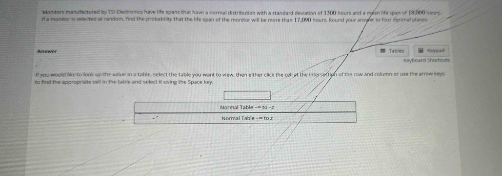 Monitors manufactured by TSI Electronics have life spans that have a normal distribution with a standard deviation of 1300 hours and a mean life span of 18,000 nours 
If a monitor is selected at random, find the probability that the life span of the monitor will be more than 17,090 hours. Round your answer to four decimal places 
Answer Tables Keypad 
Keyboard Shortcuts 
If you would like to look up the value in a table, select the table you want to view, then either click the cell at the intersection of the row and column or use the arrow keys 
to find the appropriate cell in the table and select it using the Space key. 
Normal Table −∞ to - z
Normal Table -∞ to z