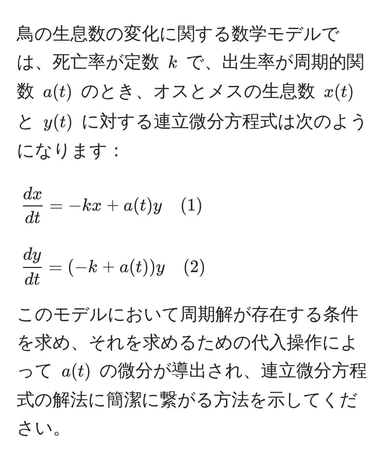 鳥の生息数の変化に関する数学モデルでは、死亡率が定数 ( k ) で、出生率が周期的関数 ( a(t) ) のとき、オスとメスの生息数 ( x(t) ) と ( y(t) ) に対する連立微分方程式は次のようになります：

[
 dx/dt  = -k x + a(t) y quad (1)
]
[
 dy/dt  = (-k + a(t)) y quad (2)
]

このモデルにおいて周期解が存在する条件を求め、それを求めるための代入操作によって ( a(t) ) の微分が導出され、連立微分方程式の解法に簡潔に繋がる方法を示してください。