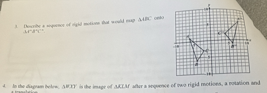 Describe a sequence of rigid motions that would map △ ABC onto
△ A'B'C'
4. In the diagram below, △ WXY is the image of △ KLM after a sequence of two rigid motions, a rotation and