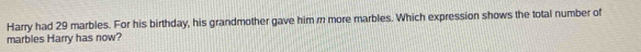 Harry had 29 marbles. For his birthday, his grandmother gave him r more marbles. Which expression shows the total number of 
marbies Harry has now?