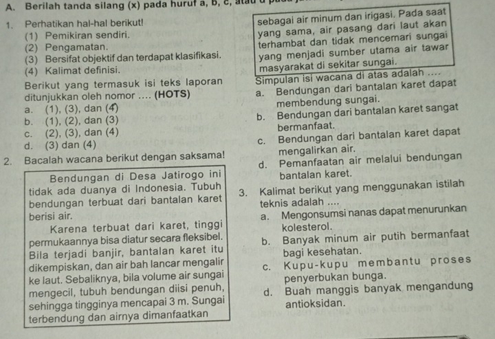 Berilah tanda silang (x) pada huruf a, b, c, atau 
1. Perhatikan hal-hal berikut!
sebagai air minum dan irigasi. Pada saat
(1) Pemikiran sendiri.
yang sama, air pasang dari laut akan
(2) Pengamatan.
(3) Bersifat objektif dan terdapat klasifikasi. terhambat dan tidak mencemari sungai
yang menjadi sumber utama air tawar
(4) Kalimat definisi.
masyarakat di sekitar sungai.
Berikut yang termasuk isi teks laporan Simpulan isi wacana di atas adalah ....
ditunjukkan oleh nomor .... (HOTS) a. Bendungan dari bantalan karet dapat
a. (1), (3), dan (4) membendung sungai.
b. (1), (2), dan (3) b. Bendungan dari bantalan karet sangat
c. (2), (3), dan (4) bermanfaat.
d. (3) dan (4) c. Bendungan dari bantalan karet dapat
2. Bacalah wacana berikut dengan saksama! mengalirkan air.
Bendungan di Desa Jatirogo ini d. Pemanfaatan air melalui bendungan
bantalan karet.
tidak ada duanya di Indonesia. Tubuh 3. Kalimat berikut yang menggunakan istilah
bendungan terbuat dari bantalan karet teknis adalah ....
berisi air.
Karena terbuat dari karet, tinggi a. Mengonsumsi nanas dapat menurunkan
kolesterol.
permukaannya bisa diatur secara fleksibel.
Bila terjadi banjir, bantalan karet itu b. Banyak minum air putih bermanfaat
dikempiskan, dan air bah lancar mengalir bagi kesehatan.
ke laut. Sebaliknya, bila volume air sungai c. Kupu-kupu membantu proses
penyerbukan bunga.
mengecil, tubuh bendungan diisi penuh, d. Buah manggis banyak mengandung
sehingga tingginya mencapai 3 m. Sungai antioksidan.
terbendung dan airnya dimanfaatkan