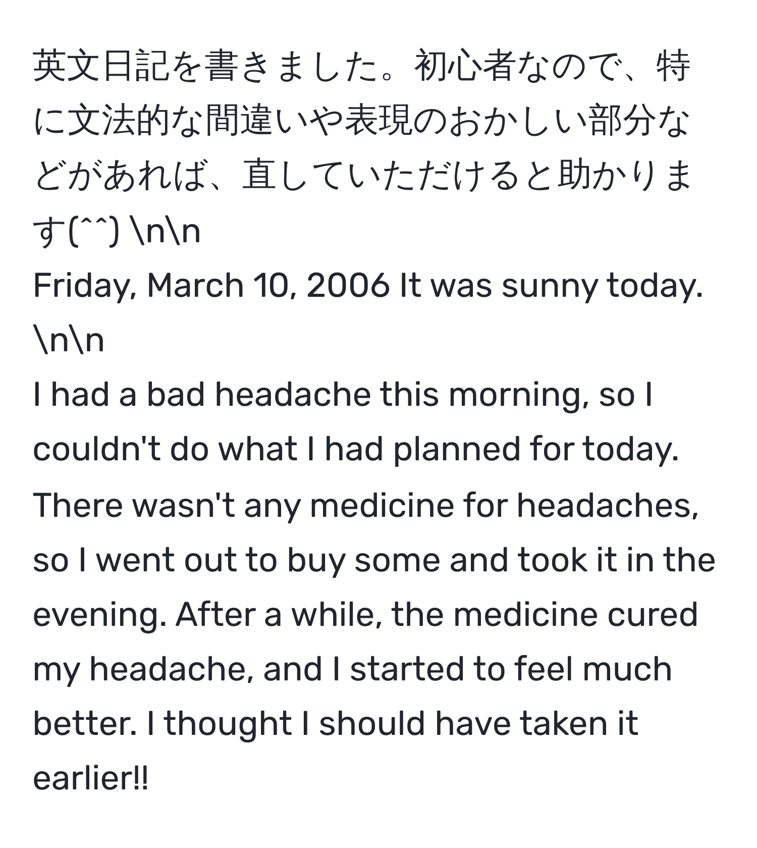 英文日記を書きました。初心者なので、特に文法的な間違いや表現のおかしい部分などがあれば、直していただけると助かります(^^) nn
Friday, March 10, 2006 It was sunny today. nn
I had a bad headache this morning, so I couldn't do what I had planned for today. There wasn't any medicine for headaches, so I went out to buy some and took it in the evening. After a while, the medicine cured my headache, and I started to feel much better. I thought I should have taken it earlier!!