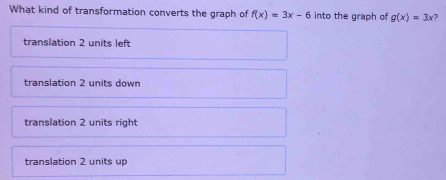 What kind of transformation converts the graph of f(x)=3x-6 into the graph of g(x)=3x ?
translation 2 units left
translation 2 units down
translation 2 units right
translation 2 units up