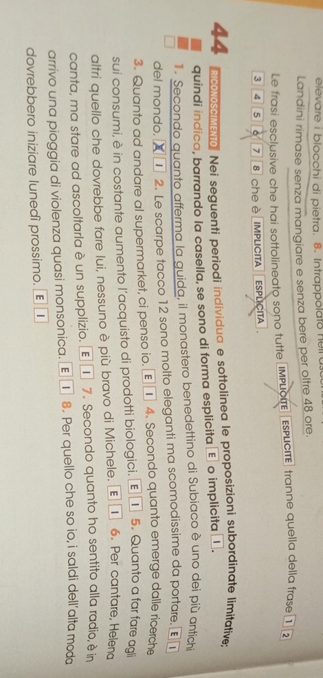 elevare i blocchi di pietra. 8. Intrappolato heil a 
Landini rimase senza mangiare e senza bere per oltre 48 ore. 
Le frasi esclusive che hai sottolineato sono tutte IMPLCIE EsPLIcITé tranne quella della frase 1 2
3 4 5 7 8 cheè IMPLICITA ESPLICITA
44 RicONOSCIMEN. Nei seguenti periodi individua e sottolinea le proposizioni subordinate limitative; 
quindi indica, barrando la casella, se sono di forma esplicita ç o implicita € . 
Secondo quanto afferma la guida, il monastero benedettino di Subiaco è uno dei più antichi 
del mondo. I 2. Le scarpe tacco 12 sono molto eleganti ma scomodissime da portare. [ | 
3. Quanto ad andare al supermarket, ci penso io. € £ 4. Secondo quanto emerge dalle ricerche 
sui consumi, è in costante aumento l’acquisto di prodotti biologici. € ] 5. Quanto a far fare agli 
altri quello che dovrebbe fare lui, nessuno è più bravo di Michele. Œ① 6. Per cantare, Helena 
canta, ma stare ad ascoltarla è un supplizio. Œ ① 7. Secondo quanto ho sentito alla radio, è in 
arrivo una pioggia di violenza quasi monsonica. € τ 8. Per quello che so io, i saldi dell’alta moda 
dovrebbero iniziare lunedì prossimo. E |