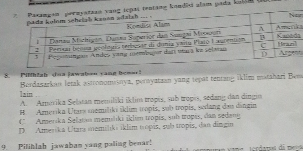 ng kondisi alam pada kolom 
g
a
a
ti
8. Piliblah dua jawaban yang benar!
Berdasarkan letak astronomisnya, pernyataan yang tepat tentang iklim matahari Ben
lain ... .
A. Amerika Selatan memiliki iklim tropis, sub tropis, sedang dan dingin
B. Amerika Utara memiliki iklim tropis, sub tropis, sedang dan dingin
C. Amerika Selatan memiliki iklim tropis, sub tropis, dan sedang
D. Amerika Utara memiliki iklim tropis, sub tropis, dan dīngin
9. Pilihlah jawaban yang paling benar!
p uran v an g terdanat di n ega