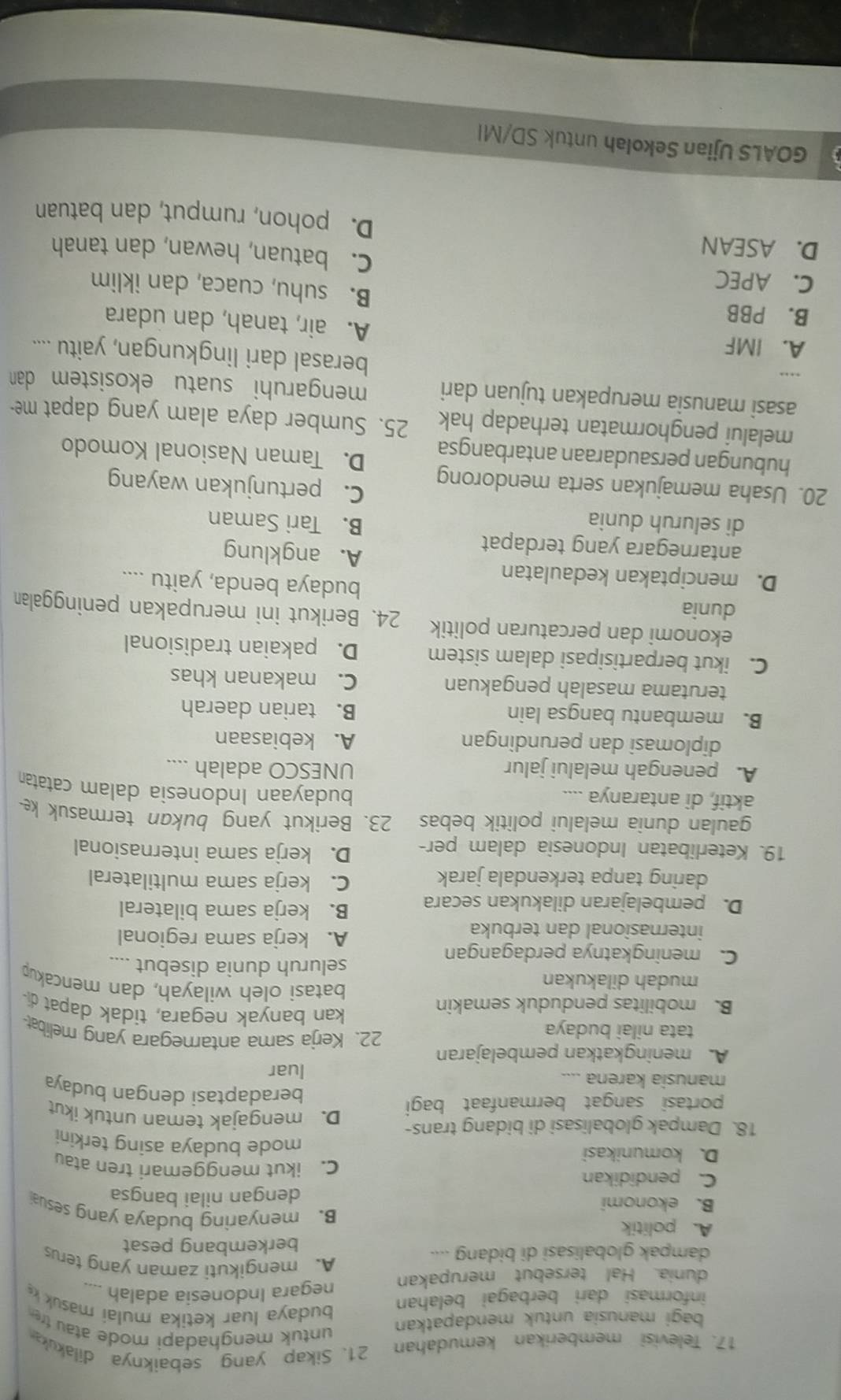 Televisi memberikan kemudahan 21. Sikap yang sebaiknya dilakuka
bagi manusia untuk mendapatkan
untuk menghadapi mode atau tr
informasi dari berbagai belahan
budaya luar ketika mulai masuk  
negara Indonesia adalah
dunia. Hal tersebut merupakan A.mengikuti zaman yang terus
dampak globalisasi di bidang ....
berkembang pesat
A. politik B. menyaring budaya yang sesu
B. ekonomi dengan nilai bangsa
C. pendidikan C. ikut menggemari tren atau
D. komunikasi mode budaya asing terkini
18. Dampak globalisasi di bidang trans- D. mengajak teman untuk ikut
portasi sangat bermanfaat bagi beradaptasi dengan budaya
manusia karena ....
luar
A meningkatkan pembelajaran 22. Kerja sama antarnegara yang melibat
tata nilai budaya kan banyak negara, tidak dapat di-
B. mobilitas penduduk semakin batasì oleh wilayah, dan mencakup
mudah dilakukan
seluruh dunia disebut ....
C. meningkatnya perdagangan
internasional dan terbuka
A. kerja sama regional
D. pembelajaran dilakukan secara B. kerja sama bilateral
daring tanpa terkendala jarak C. kerja sama multilateral
19. Keterlibatan Indonesia dalam per- D. kerja sama internasional
gaulan dunia melalui politik bebas 23. Berikut yang bukan termasuk k
aktif, di antaranya …...
budayaan Indonesia dalam catatan
A. penengah melalui jalur UNESCO adalah ....
diplomasi dan perundingan A. kebiasaan
B. membantu bangsa lain B. tarian daerah
terutama masalah pengakuan C. makanan khas
C. ikut berpartisipasi dalam sistem D. pakaian tradisional
ekonomi dan percaturan politik 24. Berikut ini merupakan peninggalan
dunia budaya benda, yaitu ....
D. menciptakan kedaulatan A. angklung
antarnegara yang terdapat
di seluruh dunia
B. Tari Saman
C. pertunjukan wayang
20. Usaha memajukan serta mendorong D. Taman Nasional Komodo
hubungan persaudaraan antarbangsa
melalui penghormatan terhadap hak 25. Sumber daya alam yang dapat me-
asasi manusia merupakan tujuan dari mengaruhi suatu ekosistem dan 
berasal dari lingkungan, yaitu ....
A. IMF A. air, tanah, dan udara
B. PBB B. suhu, cuaca, dan iklim
C. APEC C. batuan, hewan, dan tanah
D. ASEAN D. pohon, rumput, dan batuan
GOALS Ujian Sekolah untuk SD/MI