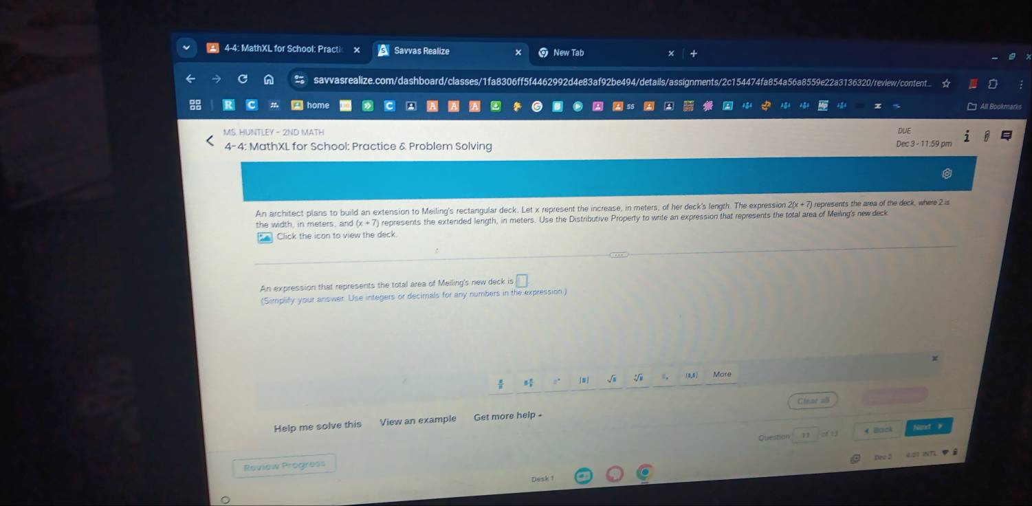 4-4: MathXL for School: Practi Savvas Realize New Tab x 
savvasrealize.com/dashboard/classes/1fa8306ff5f4462992d4e83af92be494/details/assignments/2c154474fa854a56a8559e22a3136320/review/content... 
All Bookmarks 
MS. HUNTLEY - 2ND MATH DUE 
4-4: MathXL for School: Practice & Problem Solving Dec 3 - 11:59 pm 
An architect plans to build an extension to Meiling's rectangular deck. Let x represent the increase, in meters, of her deck's length. The expression 2(x+7) represents the area of the deck, where 2 is 
the width, in meters, and (x+7) represents the extended length, in meters. Use the Distributive Property to write an expression that represents the total area of Meiling's new deck 
Click the icon to view the deck 
An expression that represents the total area of Meiling's new deck is □. 
(Simplify your answer. Use integers or decimals for any numbers in the expression.) 
x 
 
[m ] √i (0,8) More 
Help me solve this View an example Get more help - Cleat =5 
Question 11 o 13 4 Back Nignt 》 
Dro 2 4:01 INT2 D à 
Review Progress 
Desk !