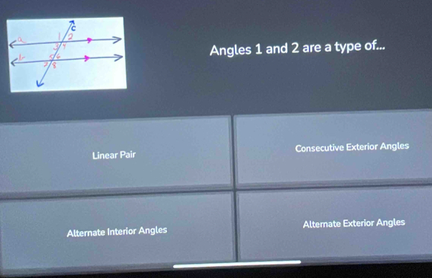 Angles 1 and 2 are a type of...
Linear Pair Consecutive Exterior Angles
Alternate Interior Angles Alternate Exterior Angles