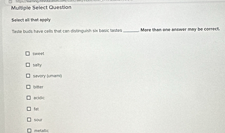 Multiple Select Question
Select all that apply
Taste buds have cells that can distinguish six basic tastes_ More than one answer may be correct.
sweet
salty
savory (umami)
bitter
acidic
fat
sour
metallic