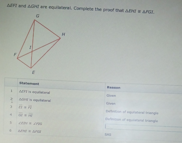 △ EFI and △ GHI are equilateral. Complete the proof that △ EHI≌ △ FGI. 
Statement Reason 
1 △ EFI is equilateral Given 
T △ GHI is equilateral Given 
3 overline EI≌ overline FI Definition of equilateral triangle 
4 overline GI≌ overline HI Definition of equiiateral triangle 
5 ∠ EIH≌ ∠ FIG
6 △ EHI≌ △ FGI
SAS