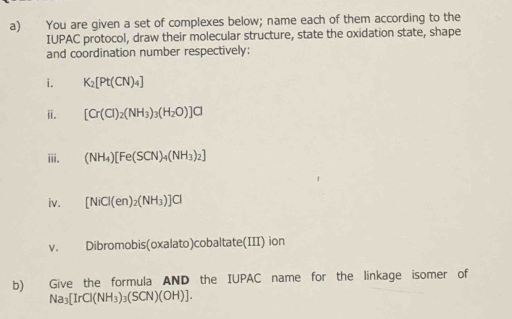 You are given a set of complexes below; name each of them according to the 
IUPAC protocol, draw their molecular structure, state the oxidation state, shape 
and coordination number respectively: 
i. K_2[Pt(CN)_4]
ⅱ. [Cr(Cl)_2(NH_3)_3(H_2O)]Cl
iii. (NH_4)[Fe(SCN)_4(NH_3)_2]
iv. [NiCl(en)_2(NH_3)]Cl
V. Dibromobis(oxalato)cobaltate(III) ion 
b) Give the formula AND the IUPAC name for the linkage isomer of
Na_3[IrCl(NH_3)_3(SCN)(OH)].