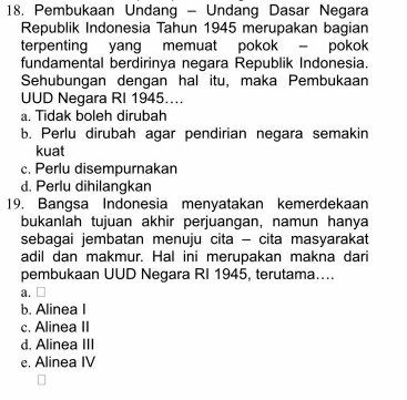 Pembukaan Undang - Undang Dasar Negara
Republik Indonesia Tahun 1945 merupakan bagian
terpenting yang memuat pokok - pokok
fundamental berdirinya negara Republik Indonesia.
Sehubungan dengan hal itu, maka Pembukaan
UUD Negara RI 1945...
a. Tidak boleh dirubah
b. Perlu dirubah agar pendirian negara semakin
kuat
c. Perlu disempurnakan
d. Perlu dihilangkan
19. Bangsa Indonesia menyatakan kemerdekaan
bukanlah tujuan akhir perjuangan, namun hanya
sebagai jembatan menuju cita - cita masyarakat
adil dan makmur. Hal ini merupakan makna dari
pembukaan UUD Negara RI 1945, terutama…...
a. □
b. Alinea I
c. Alinea II
d. Alinea III
e. Alinea IV