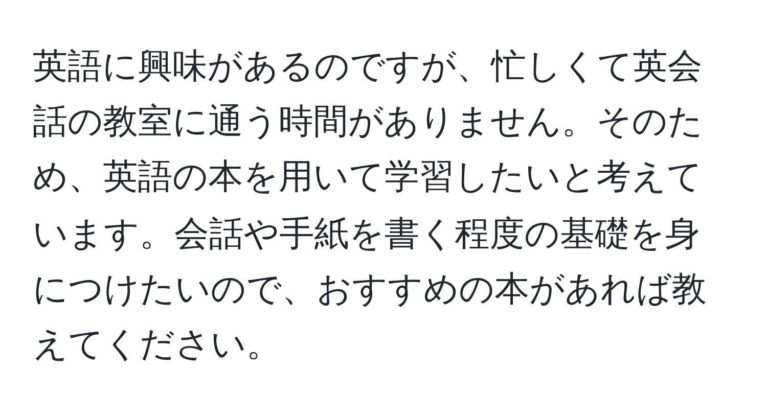 英語に興味があるのですが、忙しくて英会話の教室に通う時間がありません。そのため、英語の本を用いて学習したいと考えています。会話や手紙を書く程度の基礎を身につけたいので、おすすめの本があれば教えてください。