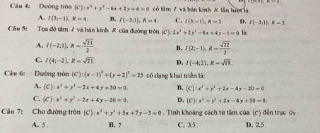 Đường tròn (C):x^2+y^2-6x+2y+6=0 có tâm / và bán kinh lần lượt là:
A. I(3;-1), R=4. B. I(-3,1), R=4. C. I(3;-1), R=2. D. I(-3;1), R=2. 
Câu 5: Tọa độ tâm 7 và bán kính R của đường tròn (C):2x^2+2y^2-8x+4y-1=0 làc
A. I(-2;1), R= sqrt(21)/2 . I(2;-1), R= sqrt(22)/2 . 
B.
C. I(4;-2), R=sqrt(21).
D. I(-4;2), R=sqrt(19). 
Câu 6: Đường tròn (C):(x-1)^2+(y+2)^2=25 có đạng khai triển là:
A. (C):x^1+y^1-2x+4y+30=0. B. (C):x^2+y^2+2x-4y-20=0.
C. (C):x^2+y^2-2x+4y-20=0. D. (C):x^2+y^2+2x-4y+30=0. 
Câu 7: Cho đường tròn (C):x^2+y^2+5x+7y-3=0. Tinh khoảng cách từ tâm của (C) đến trục 0i
A. 5 . B. 7 . C. 35. D. 2.5