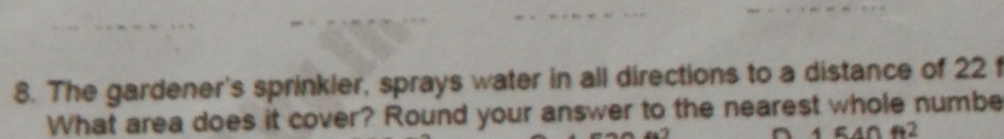 The gardener's sprinkler, sprays water in all directions to a distance of 22 f 
What area does it cover? Round your answer to the nearest whole numbe
540ft^2