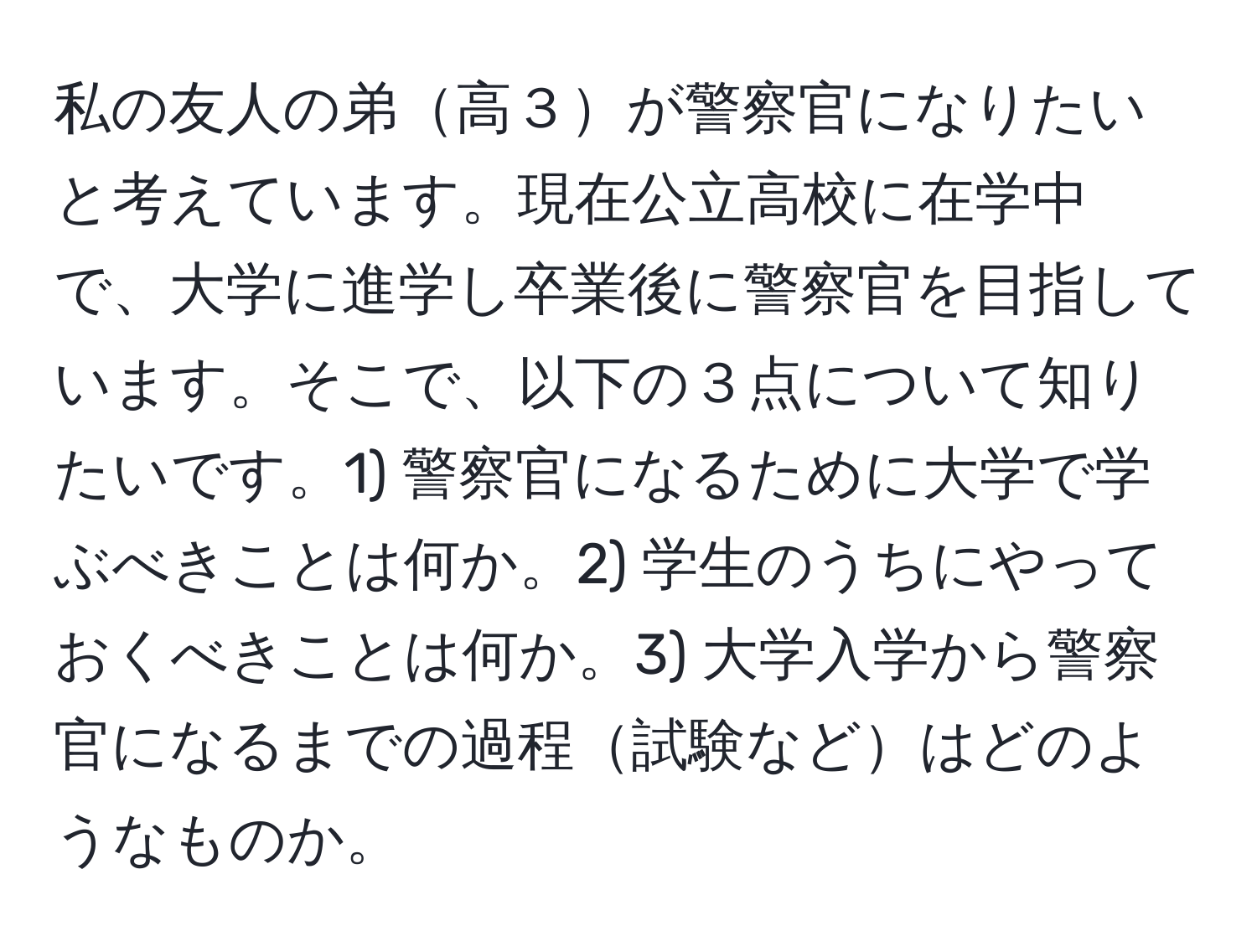 私の友人の弟高３が警察官になりたいと考えています。現在公立高校に在学中で、大学に進学し卒業後に警察官を目指しています。そこで、以下の３点について知りたいです。1) 警察官になるために大学で学ぶべきことは何か。2) 学生のうちにやっておくべきことは何か。3) 大学入学から警察官になるまでの過程試験などはどのようなものか。