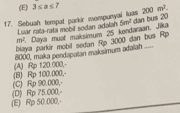 (E) 3≤ a≤ 7
17. Sebuah tempat parkir mempunyai luas 200m^2. 
Luar rata-rata mobil sedan adalah 5m^2 dan bus 20
m^2 Daya muat maksimum 25 kendaraan. Jika
biaya parkir mobil sedan Rp 3000 dan bus Rp
8000, maka pendapatan maksimum adalah .....
(A) Rp 120.000,-
(B) Rp 100.000,-
(C) Rp 90.000,-
(D) Rp 75.000,-
(E) Rp 50.000,-