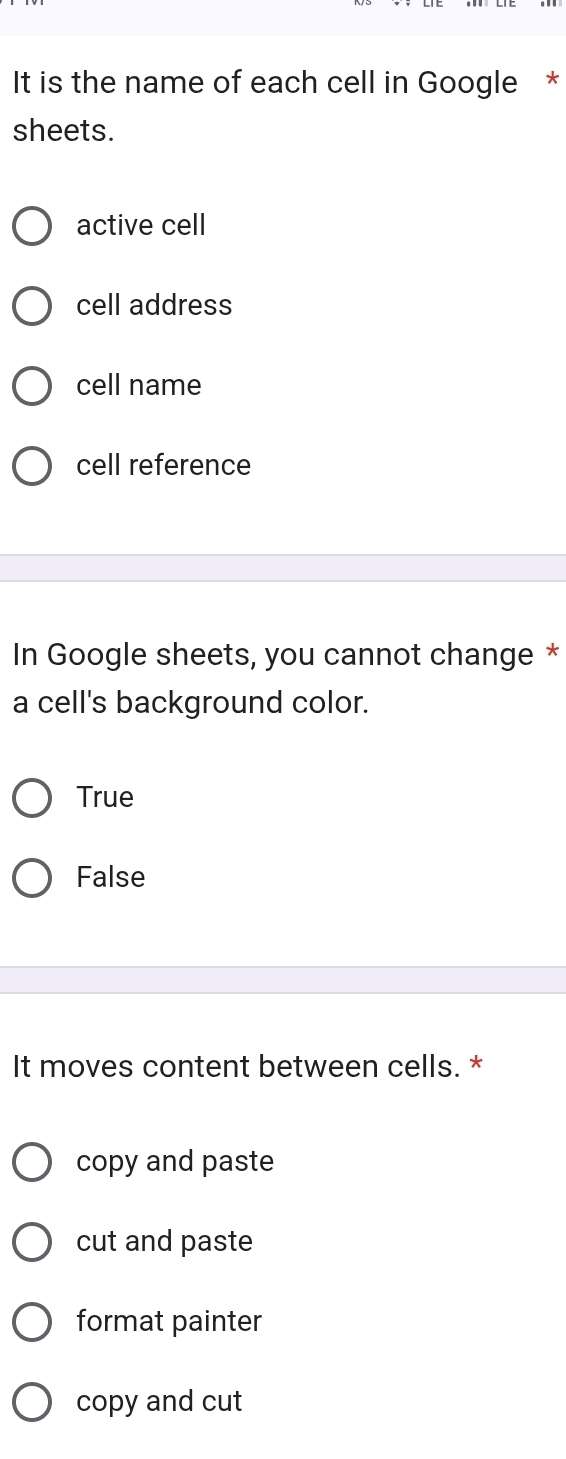 It is the name of each cell in Google *
sheets.
active cell
cell address
cell name
cell reference
In Google sheets, you cannot change *
a cell's background color.
True
False
It moves content between cells. *
copy and paste
cut and paste
format painter
copy and cut