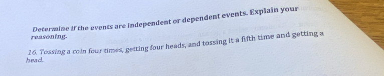 Determine if the events are independent or dependent events. Explain your 
reasoning. 
16. Tossing a coin four times, getting four heads, and tossing it a fifth time and getting a 
head.