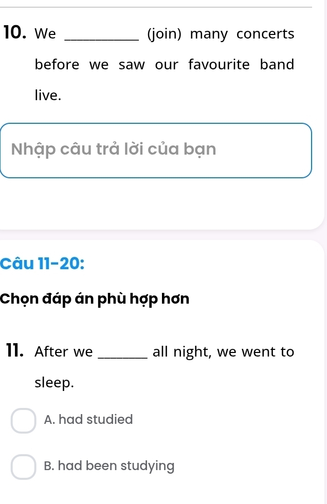 We _(join) many concerts
before we saw our favourite band
live.
Nhập câu trả lời của bạn
Câu 11-20:
Chọn đáp án phù hợp hơn
11. After we _all night, we went to
sleep.
A. had studied
B. had been studying